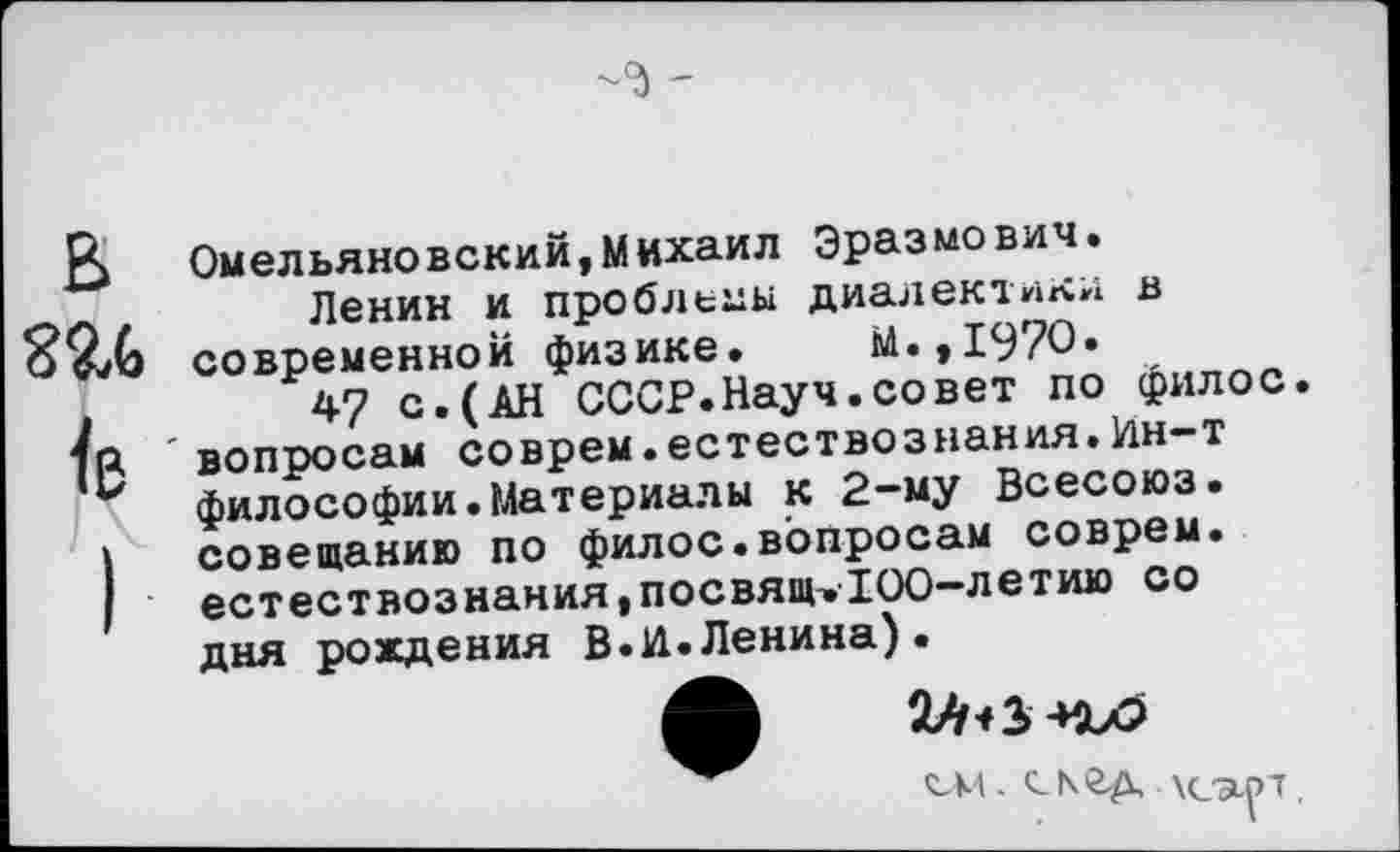 ﻿Омельяновский,Михаил Эразмович.
Ленин и проблемы диалектики в современной физике. М.,1970»
47 с.(АН СССР.Науч.совет по филос. вопросам соврем.естествознания.Ин-т философии.Материалы к 2-му Всесоюз. совещанию по филос.вопросам соврем, естествознания,посвящ.100-летию со дня рождения В.И.Ленина).
ем - с кед \сэд>т.